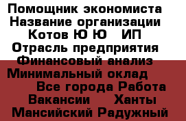 Помощник экономиста › Название организации ­ Котов Ю.Ю., ИП › Отрасль предприятия ­ Финансовый анализ › Минимальный оклад ­ 27 000 - Все города Работа » Вакансии   . Ханты-Мансийский,Радужный г.